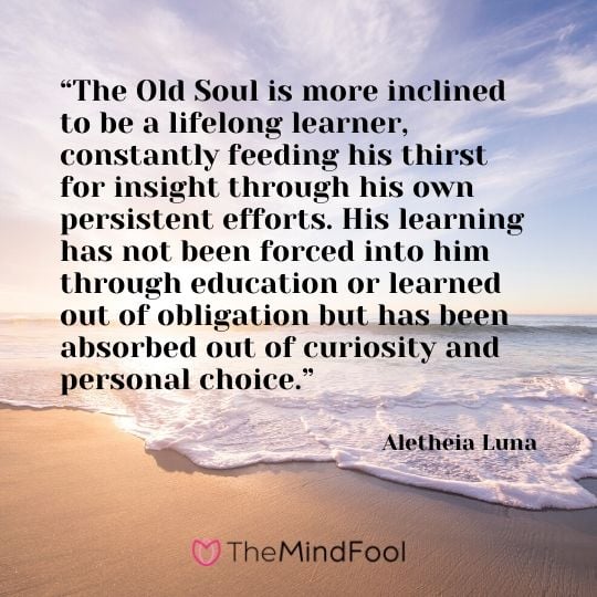 “The Old Soul is more inclined to be a lifelong learner, constantly feeding his thirst for insight through his own persistent efforts. His learning has not been forced into him through education or learned out of obligation but has been absorbed out of curiosity and personal choice.” ― Aletheia Luna