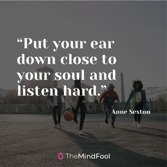 “Put your ear down close to your soul and listen hard.” - Anne Sexton