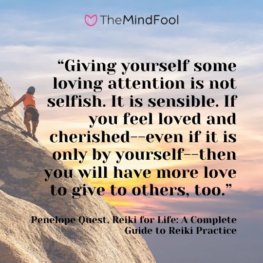 “Giving yourself some loving attention is not selfish. It is sensible. If you feel loved and cherished--even if it is only by yourself--then you will have more love to give to others, too.” ― Penelope Quest, Reiki for Life: A Complete Guide to Reiki Practice