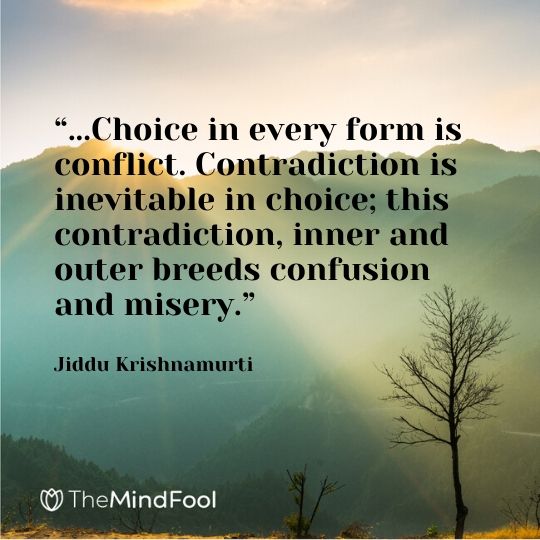 “...Choice in every form is conflict. Contradiction is inevitable in choice; this contradiction, inner and outer breeds confusion and misery.” Jiddu Krishnamurti
