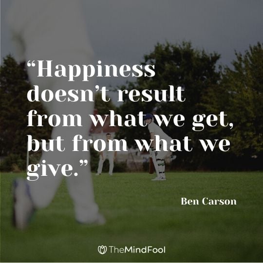 “Happiness doesn’t result from what we get, but from what we give.” ― Ben Carson