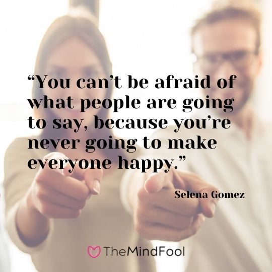 “You can’t be afraid of what people are going to say, because you’re never going to make everyone happy.” – Selena Gomez