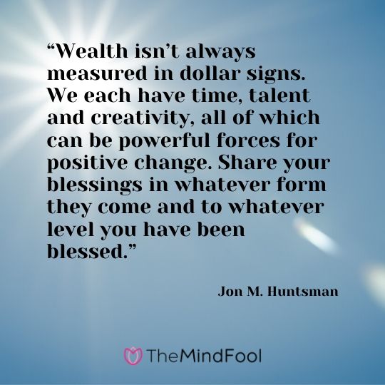 “Wealth isn’t always measured in dollar signs. We each have time, talent and creativity, all of which can be powerful forces for positive change. Share your blessings in whatever form they come and to whatever level you have been blessed.” - Jon M. Huntsman