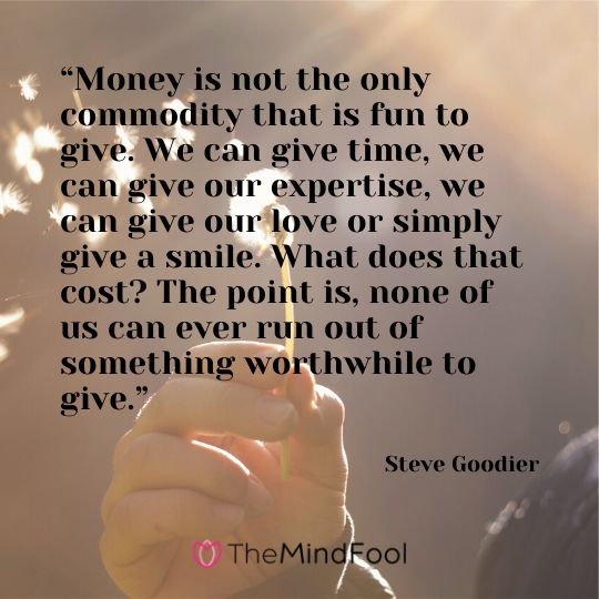 “Money is not the only commodity that is fun to give. We can give time, we can give our expertise, we can give our love or simply give a smile. What does that cost? The point is, none of us can ever run out of something worthwhile to give.” - Steve Goodier