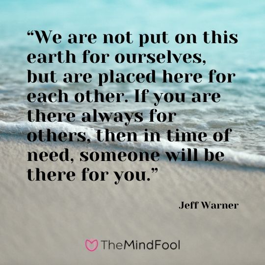 “We are not put on this earth for ourselves, but are placed here for each other. If you are there always for others, then in time of need, someone will be there for you.” - Jeff Warner