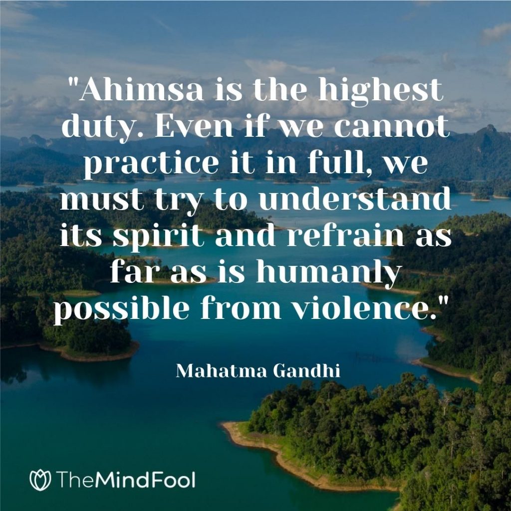 "Ahimsa is the highest duty. Even if we cannot practice it in full, we must try to understand its spirit and refrain as far as is humanly possible from violence." ~ Mahatma Gandhi