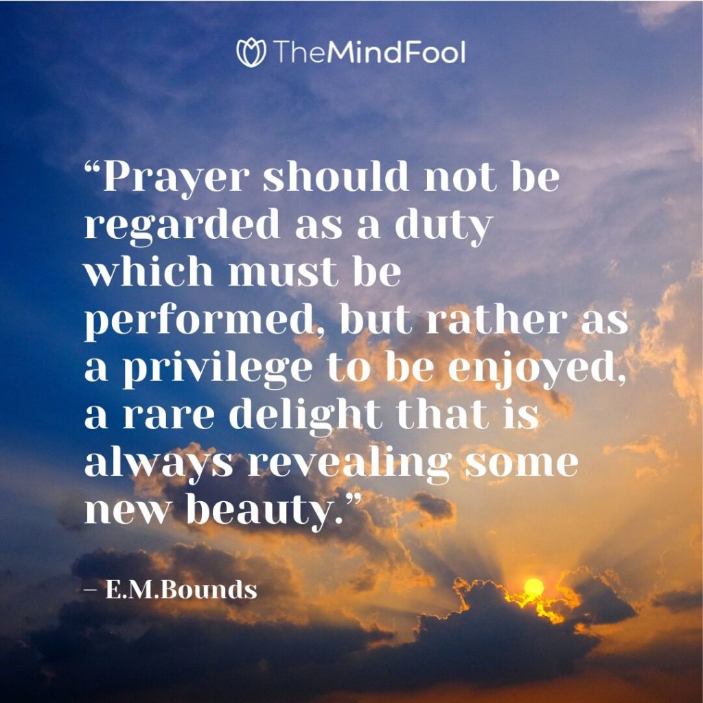 “Prayer should not be regarded as a duty which must be performed, but rather as a privilege to be enjoyed, a rare delight that is always revealing some new beauty.” – E.M.Bounds