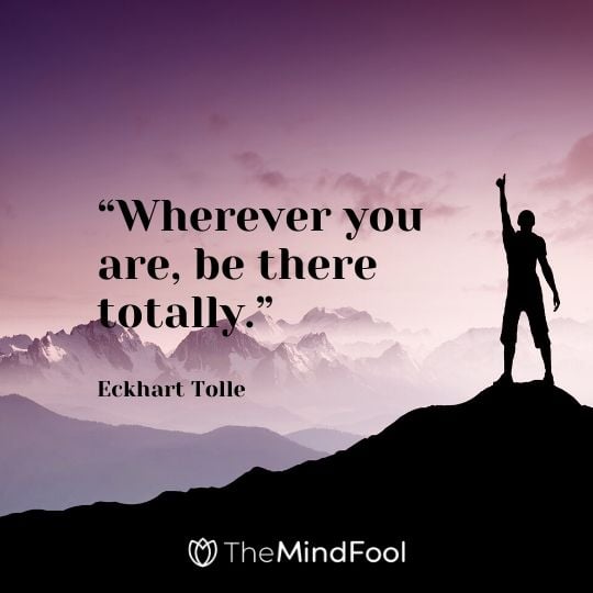 “Wherever you are, be there totally.” - Eckhart Tolle