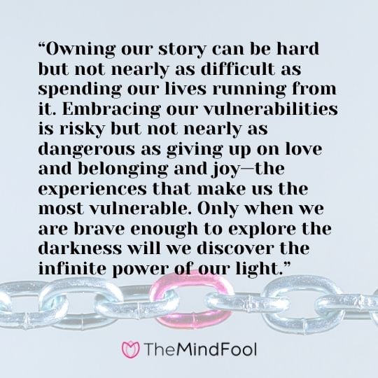 “Owning our story can be hard but not nearly as difficult as spending our lives running from it. Embracing our vulnerabilities is risky but not nearly as dangerous as giving up on love and belonging and joy—the experiences that make us the most vulnerable. Only when we are brave enough to explore the darkness will we discover the infinite power of our light.”