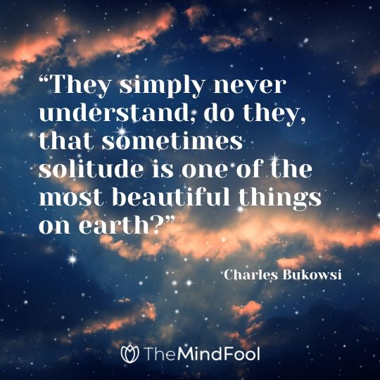 “They simply never understand, do they, that sometimes solitude is one of the most beautiful things on earth?” - Charles Bukowsi