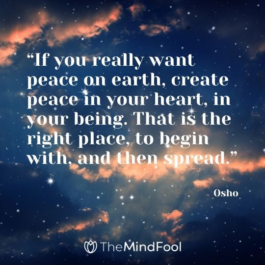 “If you really want peace on earth, create peace in your heart, in your being. That is the right place, to begin with, and then spread.” - Osho