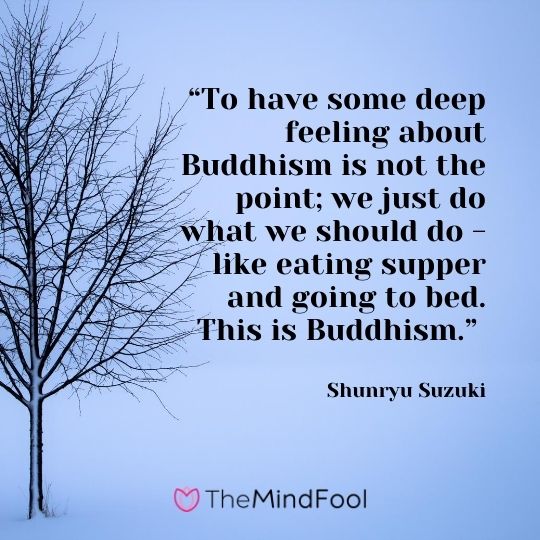 “To have some deep feeling about Buddhism is not the point; we just do what we should do - like eating supper and going to bed. This is Buddhism.” ― Shunryu Suzuki