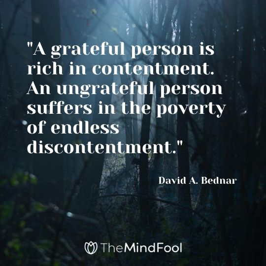 "A grateful person is rich in contentment. An ungrateful person suffers in the poverty of endless discontentment." - David A. Bednar