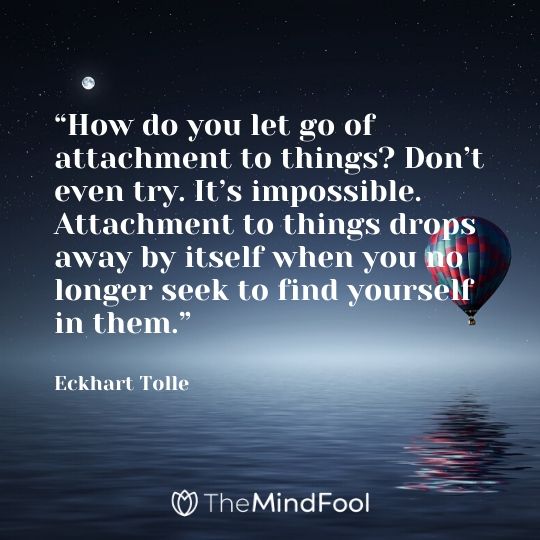“How do you let go of attachment to things? Don’t even try. It’s impossible. Attachment to things drops away by itself when you no longer seek to find yourself in them.” - Eckhart Tolle