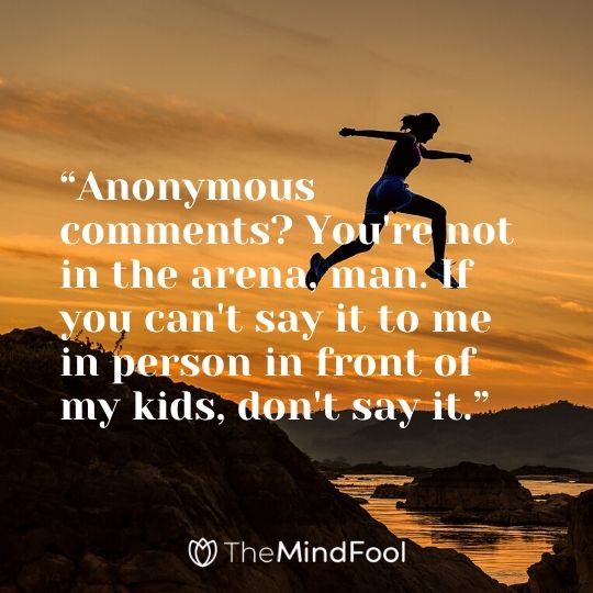 “Anonymous comments? You're not in the arena, man. If you can't say it to me in person in front of my kids, don't say it.”