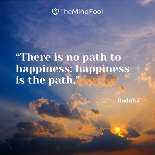 “There is no path to happiness: happiness is the path.” – Buddha