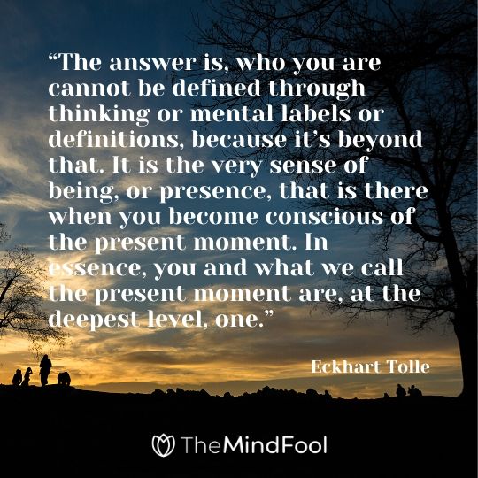 “The answer is, who you are cannot be defined through thinking or mental labels or definitions, because it’s beyond that. It is the very sense of being, or presence, that is there when you become conscious of the present moment. In essence, you and what we call the present moment are, at the deepest level, one.” - Eckhart Tolle