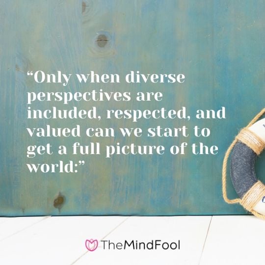 “Only when diverse perspectives are included, respected, and valued can we start to get a full picture of the world:”