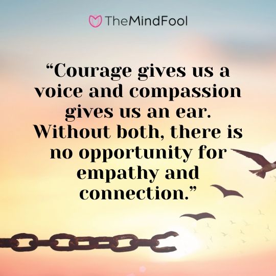 “Courage gives us a voice and compassion gives us an ear. Without both, there is no opportunity for empathy and connection.”