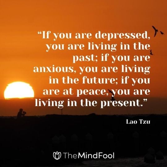 “If you are depressed, you are living in the past; if you are anxious, you are living in the future; if you are at peace, you are living in the present.” - Lao Tzu