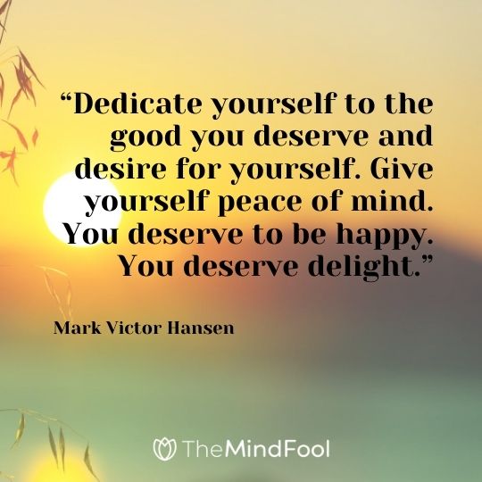 “Dedicate yourself to the good you deserve and desire for yourself. Give yourself peace of mind. You deserve to be happy. You deserve delight.” – Mark Victor Hansen