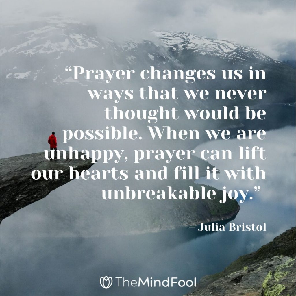 “Prayer changes us in ways that we never thought would be possible. When we are unhappy, prayer can lift our hearts and fill it with unbreakable joy.” – Julia Bristol