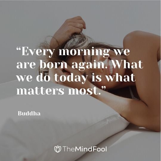 “Every morning we are born again. What we do today is what matters most.” – Buddha