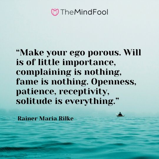 “Make your ego porous. Will is of little importance, complaining is nothing, fame is nothing. Openness, patience, receptivity, solitude is everything.” ― Rainer Maria Rilke