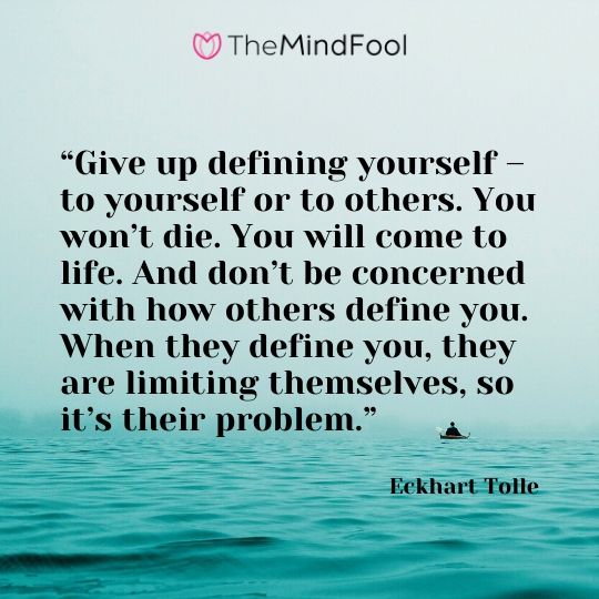 “Give up defining yourself – to yourself or to others. You won’t die. You will come to life. And don’t be concerned with how others define you. When they define you, they are limiting themselves, so it’s their problem.” - Eckhart Tolle