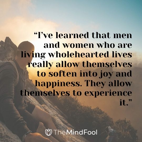 “I’ve learned that men and women who are living wholehearted lives really allow themselves to soften into joy and happiness. They allow themselves to experience it.”