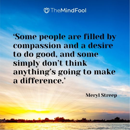 ‘Some people are filled by compassion and a desire to do good, and some simply don’t think anything’s going to make a difference.’ – Meryl Streep