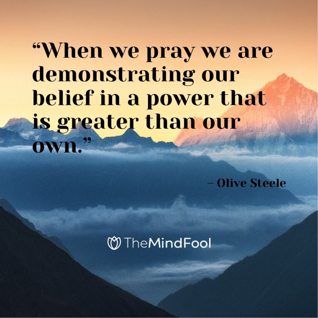 “When we pray we are demonstrating our belief in a power that is greater than our own.” – Olive Steele