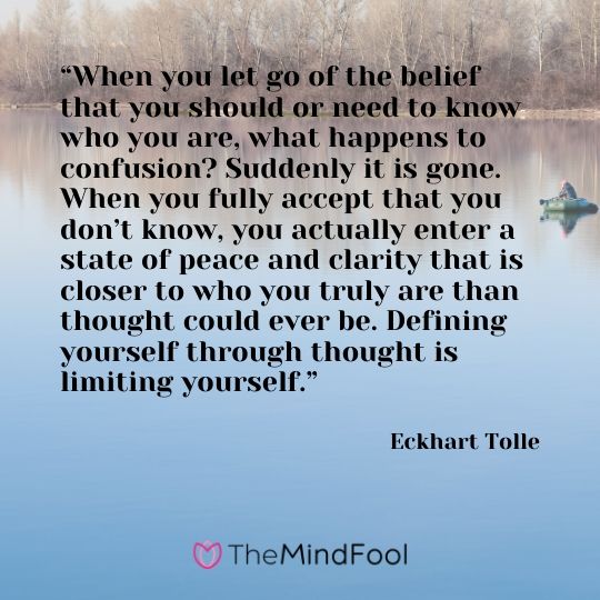 “When you let go of the belief that you should or need to know who you are, what happens to confusion? Suddenly it is gone. When you fully accept that you don’t know, you actually enter a state of peace and clarity that is closer to who you truly are than thought could ever be. Defining yourself through thought is limiting yourself.”  - Eckhart Tolle
