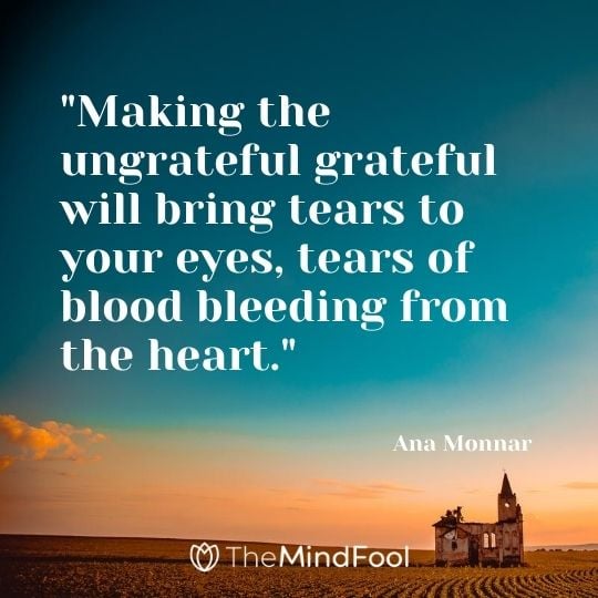 "Making the ungrateful grateful will bring tears to your eyes, tears of blood bleeding from the heart."- Ana Monnar