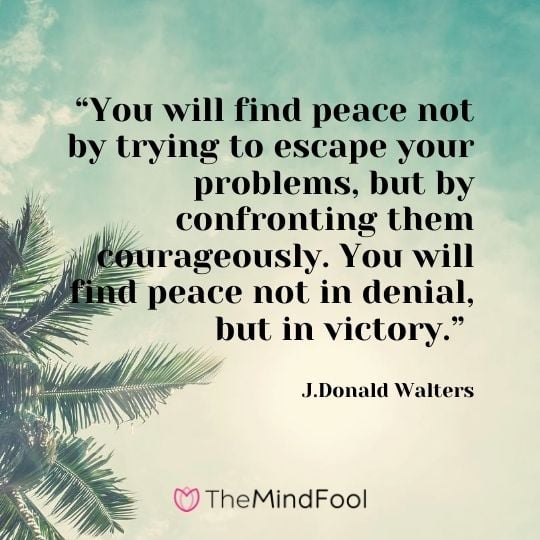 “You will find peace not by trying to escape your problems, but by confronting them courageously. You will find peace not in denial, but in victory.” – J.Donald Walters
