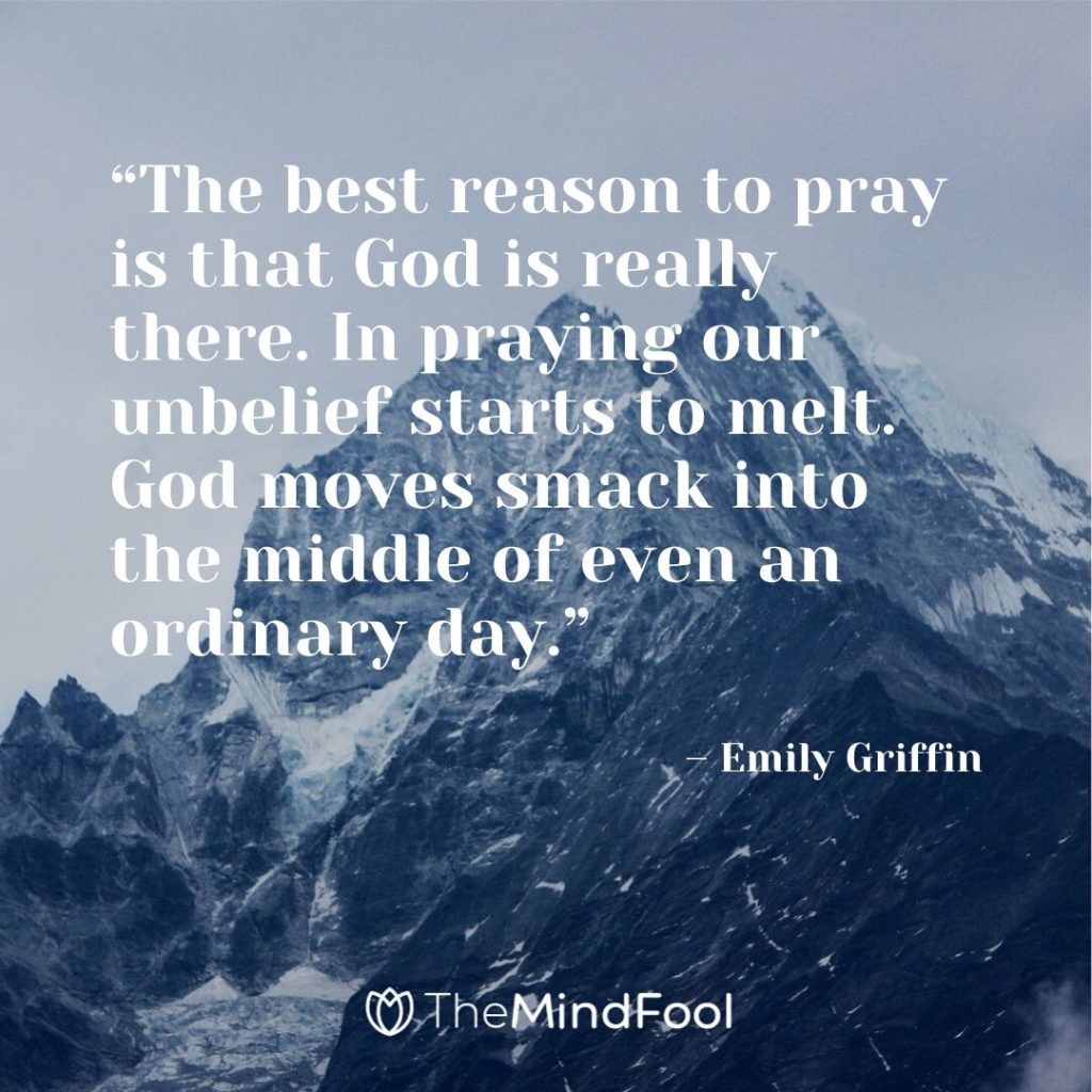 “The best reason to pray is that God is really there. In praying our unbelief starts to melt. God moves smack into the middle of even an ordinary day.” – Emily Griffin