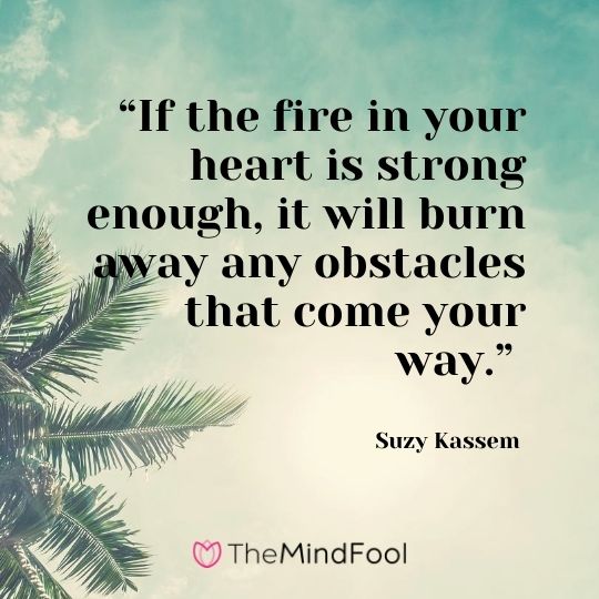 “If the fire in your heart is strong enough, it will burn away any obstacles that come your way.” - Suzy Kassem
