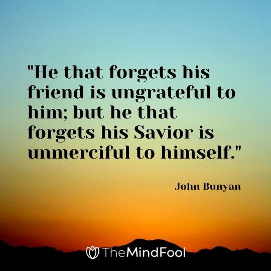 "He that forgets his friend is ungrateful to him; but he that forgets his Savior is unmerciful to himself." - John Bunyan