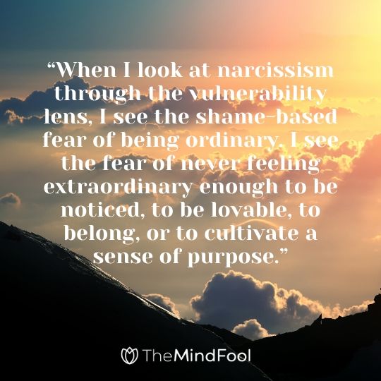 “When I look at narcissism through the vulnerability lens, I see the shame-based fear of being ordinary. I see the fear of never feeling extraordinary enough to be noticed, to be lovable, to belong, or to cultivate a sense of purpose.”