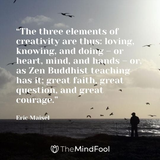 “The three elements of creativity are thus: loving, knowing, and doing – or heart, mind, and hands – or, as Zen Buddhist teaching has it; great faith, great question, and great courage.” - Eric Maisel