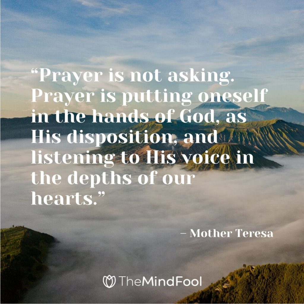 “Prayer is not asking. Prayer is putting oneself in the hands of God, as His disposition, and listening to His voice in the depths of our hearts.” – Mother Teresa