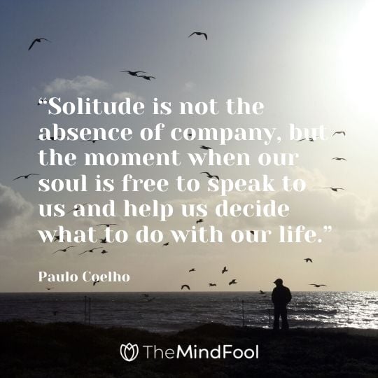 “Solitude is not the absence of company, but the moment when our soul is free to speak to us and help us decide what to do with our life.” - Paulo Coelho