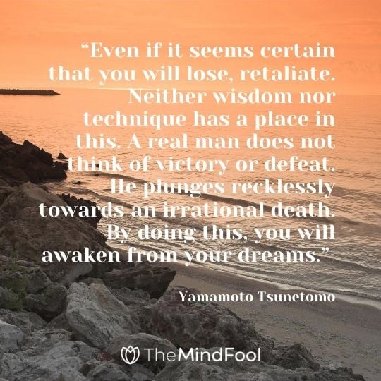 “Even if it seems certain that you will lose, retaliate. Neither wisdom nor technique has a place in this. A real man does not think of victory or defeat. He plunges recklessly towards an irrational death. By doing this, you will awaken from your dreams.” - Yamamoto Tsunetomo