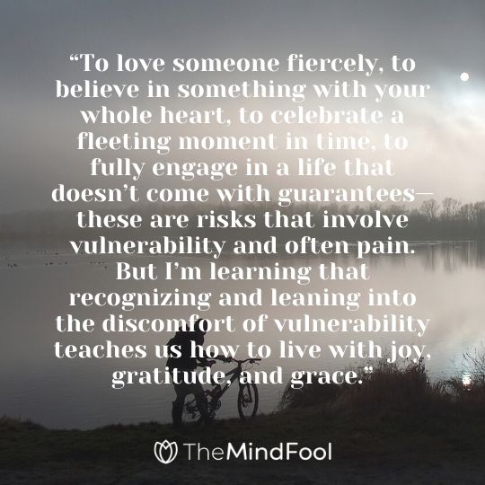 “To love someone fiercely, to believe in something with your whole heart, to celebrate a fleeting moment in time, to fully engage in a life that doesn’t come with guarantees—these are risks that involve vulnerability and often pain. But I’m learning that recognizing and leaning into the discomfort of vulnerability teaches us how to live with joy, gratitude, and grace.”