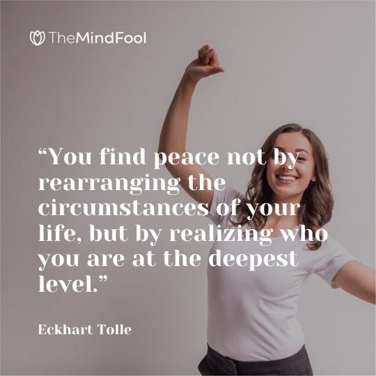 “You find peace not by rearranging the circumstances of your life, but by realizing who you are at the deepest level.” - Eckhart Tolle