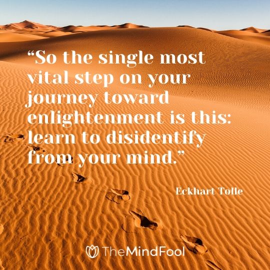 “So the single most vital step on your journey toward enlightenment is this: learn to disidentify from your mind.” - Eckhart Tolle