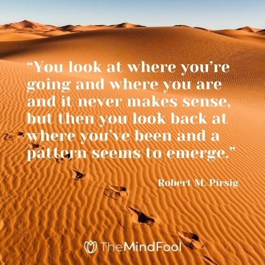 “You look at where you’re going and where you are and it never makes sense, but then you look back at where you’ve been and a pattern seems to emerge.” ― Robert M. Pirsig