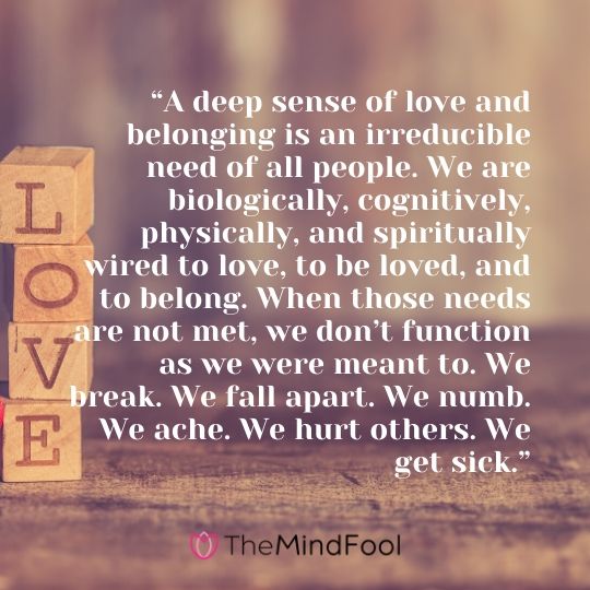 “A deep sense of love and belonging is an irreducible need of all people. We are biologically, cognitively, physically, and spiritually wired to love, to be loved, and to belong. When those needs are not met, we don’t function as we were meant to. We break. We fall apart. We numb. We ache. We hurt others. We get sick.”