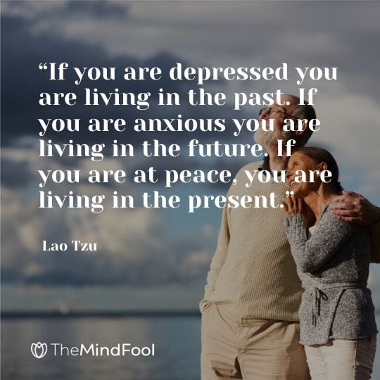 “If you are depressed you are living in the past. If you are anxious you are living in the future. If you are at peace, you are living in the present.” - Lao Tzu