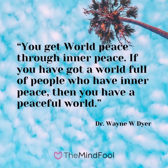 “You get World peace through inner peace. If you have got a world full of people who have inner peace, then you have a peaceful world.” - Dr. Wayne W Dyer